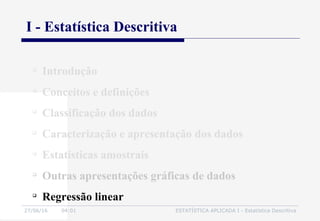 27/06/16 04:01 ESTATÍSTICA APLICADA I - Estatística Descritiva

Introdução

Conceitos e definições

Classificação dos dados

Caracterização e apresentação dos dados

Estatísticas amostrais

Outras apresentações gráficas de dados

Regressão linear
I - Estatística Descritiva
 