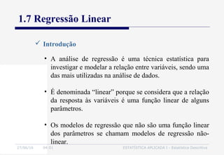 27/06/16 04:01 ESTATÍSTICA APLICADA I - Estatística Descritiva
1.7 Regressão Linear
 Introdução
• A análise de regressão é uma técnica estatística para
investigar e modelar a relação entre variáveis, sendo uma
das mais utilizadas na análise de dados.
• É denominada “linear” porque se considera que a relação
da resposta às variáveis é uma função linear de alguns
parâmetros.
• Os modelos de regressão que não são uma função linear
dos parâmetros se chamam modelos de regressão não-
linear.
 