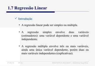 27/06/16 04:01 ESTATÍSTICA APLICADA I - Estatística Descritiva
1.7 Regressão Linear
 Introdução
• A regressão linear pode ser simples ou múltipla.
• A regressão simples envolve duas variáveis
(estimadores): uma variável dependente e uma variável
independente.
• A regressão múltipla envolve três ou mais variáveis,
ainda uma única variável dependente, porém duas ou
mais variáveis independentes (explicativas).
 