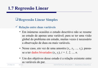 27/06/16 04:01 ESTATÍSTICA APLICADA I - Estatística Descritiva
1.7 Regressão Linear
Regressão Linear Simples
 Relação entre duas variáveis
• Em inúmeras ocasiões o estudo descritivo não se resume
ao estudo de apenas uma variável; para se ter uma visão
global do problema em estudo, muitas vezes é necessário
a observação de duas ou mais variáveis.
• Nesse caso, em vez de uma amostra (x1, x2, ..., xn), passa-
se a ter dados bivariados (xi, yi), i = 1, 2, ..., n.
• Um dos objetivos desse estudo é a relação existente entre
as variáveis do par.
 