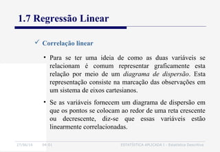 27/06/16 04:01 ESTATÍSTICA APLICADA I - Estatística Descritiva
1.7 Regressão Linear
 Correlação linear
• Para se ter uma ideia de como as duas variáveis se
relacionam é comum representar graficamente esta
relação por meio de um diagrama de dispersão. Esta
representação consiste na marcação das observações em
um sistema de eixos cartesianos.
• Se as variáveis fornecem um diagrama de dispersão em
que os pontos se colocam ao redor de uma reta crescente
ou decrescente, diz-se que essas variáveis estão
linearmente correlacionadas.
 