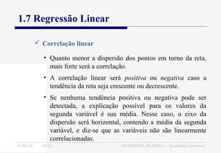 27/06/16 04:01 ESTATÍSTICA APLICADA I - Estatística Descritiva
1.7 Regressão Linear
 Correlação linear
• Quanto menor a dispersão dos pontos em torno da reta,
mais forte será a correlação.
• A correlação linear será positiva ou negativa caso a
tendência da reta seja crescente ou decrescente.
• Se nenhuma tendência positiva ou negativa pode ser
detectada, a explicação possível para os valores da
segunda variável é sua média. Nesse caso, o eixo da
dispersão será horizontal, contendo a média da segunda
variável, e diz-se que as variáveis não são linearmente
correlacionadas.
 