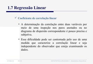 27/06/16 04:01 ESTATÍSTICA APLICADA I - Estatística Descritiva
1.7 Regressão Linear
 Coeficiente de correlação linear
• A determinação da correlação entre duas variáveis por
meio de uma inspeção nos pares anotados ou no
diagrama de dispersão correspondente é pouco precisa e
subjetiva.
• Essa dificuldade pode ser contornada pelo uso de uma
medida que caracterize a correlação linear e seja
independente do observador que esteja examinando os
dados.
 