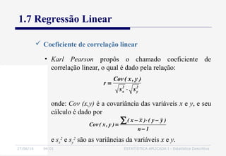 27/06/16 04:01 ESTATÍSTICA APLICADA I - Estatística Descritiva
1.7 Regressão Linear
 Coeficiente de correlação linear
• Karl Pearson propôs o chamado coeficiente de
correlação linear, o qual é dado pela relação:
2
y
2
x ss
)y,x(Cov
r
⋅
=
onde: Cov (x,y) é a covariância das variáveis x e y, e seu
cálculo é dado por
1n
)yy()xx(
)y,x(Cov
−
−⋅−
=
∑
e sx
2
e sy
2
são as variâncias da variáveis x e y.
 