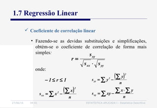 27/06/16 04:01 ESTATÍSTICA APLICADA I - Estatística Descritiva
1.7 Regressão Linear
 Coeficiente de correlação linear
• Fazendo-se as devidas substituições e simplificações,
obtém-se o coeficiente de correlação de forma mais
simples:
yyxx
xy
ss
s
r
⋅
=
( )
∑
∑−=
n
x
xs
2
2
xx
( )
∑
∑−=
n
y
ys
2
2
yy
onde:
∑
∑∑ ⋅
−=
n
yx
xysxy
1r1 ≤≤−
 
