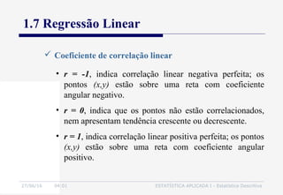 27/06/16 04:01 ESTATÍSTICA APLICADA I - Estatística Descritiva
1.7 Regressão Linear
 Coeficiente de correlação linear
• r = -1, indica correlação linear negativa perfeita; os
pontos (x,y) estão sobre uma reta com coeficiente
angular negativo.
• r = 0, indica que os pontos não estão correlacionados,
nem apresentam tendência crescente ou decrescente.
• r = 1, indica correlação linear positiva perfeita; os pontos
(x,y) estão sobre uma reta com coeficiente angular
positivo.
 