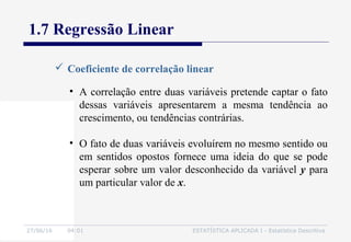 27/06/16 04:01 ESTATÍSTICA APLICADA I - Estatística Descritiva
1.7 Regressão Linear
 Coeficiente de correlação linear
• A correlação entre duas variáveis pretende captar o fato
dessas variáveis apresentarem a mesma tendência ao
crescimento, ou tendências contrárias.
• O fato de duas variáveis evoluírem no mesmo sentido ou
em sentidos opostos fornece uma ideia do que se pode
esperar sobre um valor desconhecido da variável y para
um particular valor de x.
 