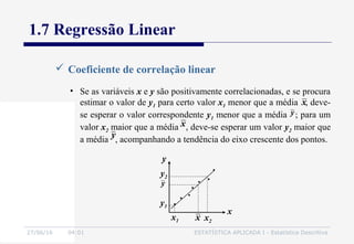 27/06/16 04:01 ESTATÍSTICA APLICADA I - Estatística Descritiva
1.7 Regressão Linear
 Coeficiente de correlação linear
x
y
• Se as variáveis x e y são positivamente correlacionadas, e se procura
estimar o valor de y1 para certo valor x1 menor que a média , deve-
se esperar o valor correspondente y1 menor que a média ; para um
valor x2 maior que a média , deve-se esperar um valor y2 maior que
a média , acompanhando a tendência do eixo crescente dos pontos.
x
y
y
x
y2
y1
x2
x1 x
y
 