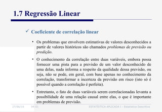 27/06/16 04:01 ESTATÍSTICA APLICADA I - Estatística Descritiva
1.7 Regressão Linear
 Coeficiente de correlação linear
• Os problemas que envolvem estimativas de valores desconhecidos a
partir de valores históricos são chamados problemas de previsão ou
predição.
• O conhecimento da correlação entre duas variáveis, embora possa
fornecer uma pista para a previsão de um valor desconhecido de
uma delas, nada informa a respeito da qualidade dessa previsão, ou
seja, não se pode, em geral, com base apenas no conhecimento da
correlação, transformar a incerteza da previsão em risco (isto só é
possível quando a correlação é perfeita).
• Entretanto, o fato de duas variáveis serem correlacionadas levanta a
possibilidade de uma relação causal entre elas, o que é importante
em problemas de previsão.
 