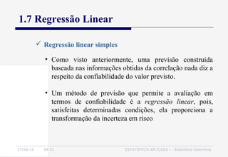 27/06/16 04:01 ESTATÍSTICA APLICADA I - Estatística Descritiva
1.7 Regressão Linear
 Regressão linear simples
• Como visto anteriormente, uma previsão construída
baseada nas informações obtidas da correlação nada diz a
respeito da confiabilidade do valor previsto.
• Um método de previsão que permite a avaliação em
termos de confiabilidade é a regressão linear, pois,
satisfeitas determinadas condições, ela proporciona a
transformação da incerteza em risco
 