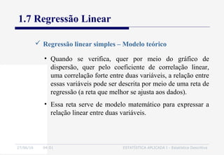 27/06/16 04:01 ESTATÍSTICA APLICADA I - Estatística Descritiva
1.7 Regressão Linear
 Regressão linear simples – Modelo teórico
• Quando se verifica, quer por meio do gráfico de
dispersão, quer pelo coeficiente de correlação linear,
uma correlação forte entre duas variáveis, a relação entre
essas variáveis pode ser descrita por meio de uma reta de
regressão (a reta que melhor se ajusta aos dados).
• Essa reta serve de modelo matemático para expressar a
relação linear entre duas variáveis.
 