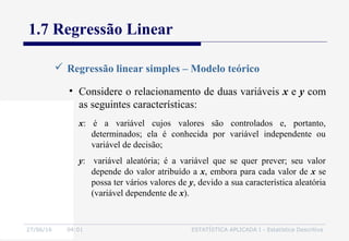 27/06/16 04:01 ESTATÍSTICA APLICADA I - Estatística Descritiva
1.7 Regressão Linear
 Regressão linear simples – Modelo teórico
• Considere o relacionamento de duas variáveis x e y com
as seguintes características:
x: é a variável cujos valores são controlados e, portanto,
determinados; ela é conhecida por variável independente ou
variável de decisão;
y: variável aleatória; é a variável que se quer prever; seu valor
depende do valor atribuído a x, embora para cada valor de x se
possa ter vários valores de y, devido a sua característica aleatória
(variável dependente de x).
 