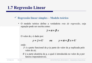 27/06/16 04:01 ESTATÍSTICA APLICADA I - Estatística Descritiva
1.7 Regressão Linear
 Regressão linear simples – Modelo teórico
• O modelo teórico define a verdadeira reta de regressão, cuja
equação pode ser escrita como:
xy βα +=
y
O valor de y é dado por:
onde:
UxyouUyy ++=+= βα
é a parte funcional de y (a parte do valor de y explicada pelo
valor de x);
U é a parte aleatória de y, a qual é introduzida no valor de y por
fatores imponderáveis.
 