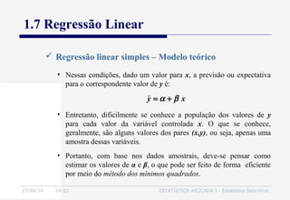 27/06/16 04:01 ESTATÍSTICA APLICADA I - Estatística Descritiva
1.7 Regressão Linear
 Regressão linear simples – Modelo teórico
• Nessas condições, dado um valor para x, a previsão ou expectativa
para o correspondente valor de y é:
• Entretanto, dificilmente se conhece a população dos valores de y
para cada valor da variável controlada x. O que se conhece,
geralmente, são alguns valores dos pares (x,y), ou seja, apenas uma
amostra dessas variáveis.
• Portanto, com base nos dados amostrais, deve-se pensar como
estimar os valores de α e β, o que pode ser feito de forma eficiente
por meio do método dos mínimos quadrados.
xy βα +=
 