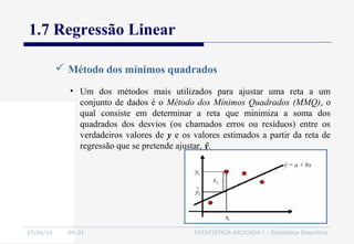 27/06/16 04:01 ESTATÍSTICA APLICADA I - Estatística Descritiva
1.7 Regressão Linear
 Método dos mínimos quadrados
• Um dos métodos mais utilizados para ajustar uma reta a um
conjunto de dados é o Método dos Mínimos Quadrados (MMQ), o
qual consiste em determinar a reta que minimiza a soma dos
quadrados dos desvios (os chamados erros ou resíduos) entre os
verdadeiros valores de y e os valores estimados a partir da reta de
regressão que se pretende ajustar, ŷ.
^ŷ = a + bx
 