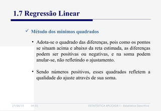 27/06/16 04:01 ESTATÍSTICA APLICADA I - Estatística Descritiva
1.7 Regressão Linear
 Método dos mínimos quadrados
• Adota-se o quadrado das diferenças, pois como os pontos
se situam acima e abaixo da reta estimada, as diferenças
podem ser positivas ou negativas, e na soma podem
anular-se, não refletindo o ajustamento.
• Sendo números positivos, esses quadrados refletem a
qualidade do ajuste através de sua soma.
 