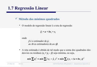27/06/16 04:01 ESTATÍSTICA APLICADA I - Estatística Descritiva
1.7 Regressão Linear
 Método dos mínimos quadrados
• O modelo de regressão linear é a reta de regressão
ŷi = a + bxi + εi
onde
ŷ é o estimador de y;
a e b os estimadores de α e β.
∑ ∑∑ +−=−= 2
ii
2
ii
2
i )]bxa(y[min)yˆy(minmin ε
• A reta estimada é obtida de tal modo que a soma dos quadrados dos
desvios ou resíduos (εi = yi – ŷ) seja mínima, ou seja,
 