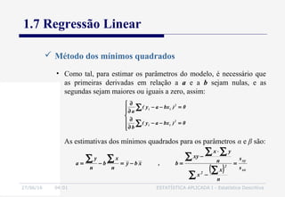 27/06/16 04:01 ESTATÍSTICA APLICADA I - Estatística Descritiva
1.7 Regressão Linear
 Método dos mínimos quadrados
• Como tal, para estimar os parâmetros do modelo, é necessário que
as primeiras derivadas em relação a a e a b sejam nulas, e as
segundas sejam maiores ou iguais a zero, assim:







=−−
∂
∂
=−−
∂
∂
∑
∑
0)bxay(
b
0)bxay(
a
2
ii
2
ii
( ) xx
xy
2
2
s
s
n
x
x
n
yx
xy
b,xby
n
x
b
n
y
a =
−
⋅
−
=−=−=
∑
∑
∑
∑ ∑
∑∑
As estimativas dos mínimos quadrados para os parâmetros α e β são:
 