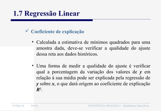 27/06/16 04:01 ESTATÍSTICA APLICADA I - Estatística Descritiva
1.7 Regressão Linear
 Coeficiente de explicação
• Calculada a estimativa de mínimos quadrados para uma
amostra dada, deve-se verificar a qualidade do ajuste
dessa reta aos dados históricos.
• Uma forma de medir a qualidade do ajuste é verificar
qual a porcentagem da variação dos valores de y em
relação à sua média pode ser explicada pela regressão de
y sobre x, o que dará origem ao coeficiente de explicação
R2
.
 