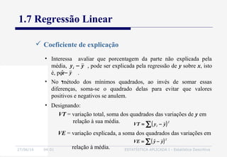 27/06/16 04:01 ESTATÍSTICA APLICADA I - Estatística Descritiva
• Interessa avaliar que porcentagem da parte não explicada pela
média, , pode ser explicada pela regressão de y sobre x, isto
é, por .
1.7 Regressão Linear
 Coeficiente de explicação
yyˆ −
yyi −
( )∑ −=
2
i yyVT
VE = variação explicada, a soma dos quadrados das variações em
relação à média.
( )∑ −=
2
yyˆVE
• Designando:
VT = variação total, soma dos quadrados das variações de y em
relação à sua média.
• No método dos mínimos quadrados, ao invés de somar essas
diferenças, soma-se o quadrado delas para evitar que valores
positivos e negativos se anulem.
 