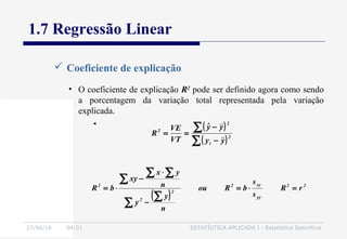 27/06/16 04:01 ESTATÍSTICA APLICADA I - Estatística Descritiva
1.7 Regressão Linear
 Coeficiente de explicação
( )
22
yy
xy2
2
2
2
rR
s
s
bRou
n
y
y
n
yx
xy
bR =⋅=
−
⋅
−
⋅=
∑
∑
∑
∑ ∑
• O coeficiente de explicação R2
pode ser definido agora como sendo
a porcentagem da variação total representada pela variação
explicada.
( )
( )∑
∑
−
−
== 2
i
2
2
yy
yyˆ
VT
VE
R
 