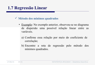 27/06/16 04:01 ESTATÍSTICA APLICADA I - Estatística Descritiva
1.7 Regressão Linear
 Método dos mínimos quadrados
• Exemplo: No exemplo anterior, observou-se no diagrama
de dispersão uma possível relação linear entre as
variáveis.
a) Confirme essa relação por meio do coeficiente de
correlação;
b) Encontre a reta de regressão pelo método dos
mínimos quadrados.
 