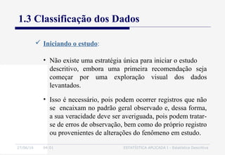 27/06/16 04:01 ESTATÍSTICA APLICADA I - Estatística Descritiva
1.3 Classificação dos Dados
 Iniciando o estudo:
• Isso é necessário, pois podem ocorrer registros que não
se encaixam no padrão geral observado e, dessa forma,
a sua veracidade deve ser averiguada, pois podem tratar-
se de erros de observação, bem como do próprio registro
ou provenientes de alterações do fenômeno em estudo.
• Não existe uma estratégia única para iniciar o estudo
descritivo, embora uma primeira recomendação seja
começar por uma exploração visual dos dados
levantados.
 