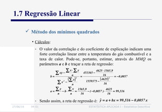 27/06/16 04:01 ESTATÍSTICA APLICADA I - Estatística Descritiva
1.7 Regressão Linear
 Método dos mínimos quadrados
• Cálculos:
- O valor da correlação e do coeficiente de explicação indicam uma
forte correlação linear entre a temperatura do gás combustível e a
taxa de calor. Pode-se, portanto, estimar, através do MMQ os
parâmetros a e b e traçar a reta de regressão:
( ) ( )
516,99
16
4625
)0057,0(
16
9,1565
n
x
b
n
y
a
0057,0
16
4625
1559375
16
9,15654625
451365
n
x
x
n
yx
xy
b 22
2
=⋅−−=⋅−=
−=
−
⋅
−
=
−
⋅
−
=
∑∑
∑
∑
∑
∑ ∑
- Sendo assim, a reta de regressão é: x0057,0516,99bxayˆ −=+=
 