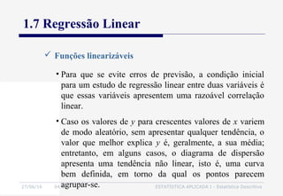 27/06/16 04:01 ESTATÍSTICA APLICADA I - Estatística Descritiva
1.7 Regressão Linear
 Funções linearizáveis
• Para que se evite erros de previsão, a condição inicial
para um estudo de regressão linear entre duas variáveis é
que essas variáveis apresentem uma razoável correlação
linear.
• Caso os valores de y para crescentes valores de x variem
de modo aleatório, sem apresentar qualquer tendência, o
valor que melhor explica y é, geralmente, a sua média;
entretanto, em alguns casos, o diagrama de dispersão
apresenta uma tendência não linear, isto é, uma curva
bem definida, em torno da qual os pontos parecem
agrupar-se.
 