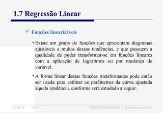 27/06/16 04:01 ESTATÍSTICA APLICADA I - Estatística Descritiva
1.7 Regressão Linear
 Funções linearizáveis
• Existe um grupo de funções que apresentam diagramas
ajustáveis a muitas dessas tendências, e que possuem a
qualidade de poder transformar-se em funções lineares
com a aplicação de logaritmos ou por mudança de
variável.
• A forma linear dessas funções transformadas pode então
ser usada para estimar os parâmetros da curva ajustada
àquela tendência, conforme será estudado a seguir.
 