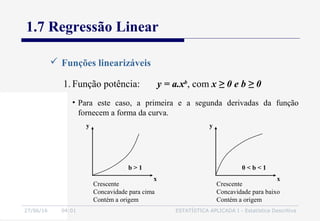 27/06/16 04:01 ESTATÍSTICA APLICADA I - Estatística Descritiva
1.7 Regressão Linear
 Funções linearizáveis
1. Função potência: y = a.xb
, com x ≥ 0 e b ≥ 0
• Para este caso, a primeira e a segunda derivadas da função
fornecem a forma da curva.
b > 1
Crescente
Concavidade para cima
Contém a origem
x
y
0 < b < 1
Crescente
Concavidade para baixo
Contém a origem
x
y
 
