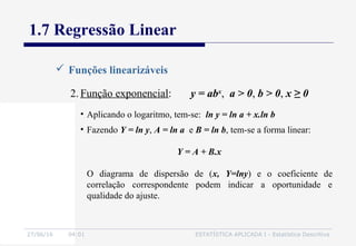 27/06/16 04:01 ESTATÍSTICA APLICADA I - Estatística Descritiva
1.7 Regressão Linear
 Funções linearizáveis
2. Função exponencial: y = abx
, a > 0, b > 0, x ≥ 0
• Aplicando o logaritmo, tem-se: ln y = ln a + x.ln b
• Fazendo Y = ln y, A = ln a e B = ln b, tem-se a forma linear:
Y = A + B.x
O diagrama de dispersão de (x, Y=lny) e o coeficiente de
correlação correspondente podem indicar a oportunidade e
qualidade do ajuste.
 