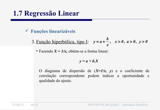 27/06/16 04:01 ESTATÍSTICA APLICADA I - Estatística Descritiva
1.7 Regressão Linear
 Funções linearizáveis
3. Função hiperbólica, tipo I:
• Fazendo X = 1/x, obtém-se a forma linear:
y = a + b.X
O diagrama de dispersão de (X=1/x, y) e o coeficiente de
correlação correspondente podem indicar a oportunidade e
qualidade do ajuste.
0y,0a,0x,
x
b
ay >>>+=
 