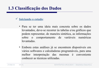27/06/16 04:01 ESTATÍSTICA APLICADA I - Estatística Descritiva
1.3 Classificação dos Dados
 Iniciando o estudo:
• Embora estas análises já se encontrem disponíveis em
vários softwares e calculadoras programáveis, para uma
melhor interpretação das mesmas é conveniente
conhecer as técnicas utilizadas.
• Para se ter uma ideia mais concreta sobre os dados
levantados, deve-se recorrer às tabelas e/ou gráficos que
podem representar, de maneira sintética, as informações
sobre o comportamento de variáveis numéricas
levantadas.
 