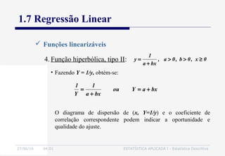 27/06/16 04:01 ESTATÍSTICA APLICADA I - Estatística Descritiva
1.7 Regressão Linear
 Funções linearizáveis
4. Função hiperbólica, tipo II:
• Fazendo Y = 1/y, obtém-se:
0x,0b,0a,
bxa
1
y ≥>>
+
=
bxaYou
bxa
1
Y
1
+=
+
=
O diagrama de dispersão de (x, Y=1/y) e o coeficiente de
correlação correspondente podem indicar a oportunidade e
qualidade do ajuste.
 