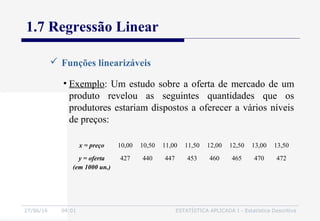 27/06/16 04:01 ESTATÍSTICA APLICADA I - Estatística Descritiva
1.7 Regressão Linear
 Funções linearizáveis
• Exemplo: Um estudo sobre a oferta de mercado de um
produto revelou as seguintes quantidades que os
produtores estariam dispostos a oferecer a vários níveis
de preços:
x = preço 10,00 10,50 11,00 11,50 12,00 12,50 13,00 13,50
y = oferta
(em 1000 un.)
427 440 447 453 460 465 470 472
 