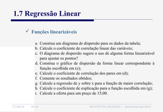 27/06/16 04:01 ESTATÍSTICA APLICADA I - Estatística Descritiva
1.7 Regressão Linear
 Funções linearizáveis
a. Construa um diagrama de dispersão para os dados da tabela;
b. Calcule o coeficiente de correlação linear das variáveis;
c. O diagrama de dispersão sugere o uso de alguma forma linearizável
para ajustar os pontos?
d. Construa o gráfico de dispersão da forma linear correspondente à
função escolhida em (c);
e. Calcule o coeficiente de correlação dos pares em (d);
f. Comente os resultados obtidos;
g. Calcule a regressão de y sobre x para a função de maior correlação;
h. Calcule o coeficiente de explicação para a função escolhida em (g);
i. Calcule a oferta para um preço de 15,00.
 