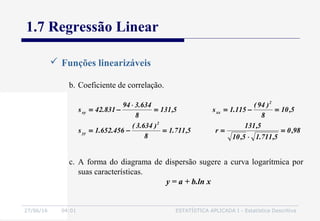 27/06/16 04:01 ESTATÍSTICA APLICADA I - Estatística Descritiva
1.7 Regressão Linear
 Funções linearizáveis
b. Coeficiente de correlação.
98,0
5,711.15,10
5,131
r5,711.1
8
)634.3(
456.652.1s
5,10
8
)94(
115.1s5,131
8
634.394
831.42s
2
yy
2
xxxy
=
⋅
==−=
=−==
⋅
−=
c. A forma do diagrama de dispersão sugere a curva logarítmica por
suas características.
y = a + b.ln x
 
