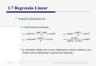 27/06/16 04:01 ESTATÍSTICA APLICADA I - Estatística Descritiva
1.7 Regressão Linear
 Funções linearizáveis
e. Coeficiente de correlação.
9879,0
5,711.10771,0
3453,11
r5,711.1
8
)634.3(
456.652.1s
0771,0
8
)67,19(
45,48s3453,11
8
634.367,19
57,947.8s
2
yy
2
xxxy
=
⋅
==−=
=−==
⋅
−=
f. A correlação obtida com a curva logarítmica é maior; portanto, essa
função será escolhida para o processo de regressão.
 