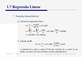 27/06/16 04:01 ESTATÍSTICA APLICADA I - Estatística Descritiva
1.7 Regressão Linear
 Funções linearizáveis
g. Cálculo da regressão linear:
xln.1505,1471907,92y
921907
8
67,19
1505,147
8
634.3
n
x
b
n
y
a
1505,147
0771,0
3453,11
s
s
b
xx
xy
+=
=⋅−=⋅−=
===
∑∑
h. Cálculo do R2
.
976,0
5,711.1
3453,11
1505,147
s
s
bR
yy
xy2
=⋅=⋅=
A regressão de y sobre x explica 97,6% das variações de y a partir de sua
média; os outros 2,4% são atribuídos a fatores imponderáveis.
 
