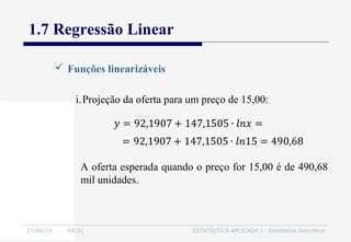 27/06/16 04:01 ESTATÍSTICA APLICADA I - Estatística Descritiva
1.7 Regressão Linear
 Funções linearizáveis
i.Projeção da oferta para um preço de 15,00:
A oferta esperada quando o preço for 15,00 é de 490,68
mil unidades.
 