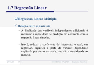 27/06/16 04:01 ESTATÍSTICA APLICADA I - Estatística Descritiva
1.7 Regressão Linear
Regressão Linear Múltipla
 Relação entre as variáveis
• A finalidade das variáveis independentes adicionais é
melhorar a capacidade de predição em confronto com a
regressão linear simples.
• Isto é, reduzir o coeficiente do intercepto, o qual, em
regressão, significa a parte da variável dependente
explicada por outras variáveis, que não a considerada no
modelo.
 