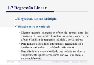 27/06/16 04:01 ESTATÍSTICA APLICADA I - Estatística Descritiva
1.7 Regressão Linear
Regressão Linear Múltipla
 Relação entre as variáveis
• Mesmo quando interessa o efeito de apenas uma das
variáveis, é aconselhável incluir as outras capazes de
afetar Y (análise de regressão múltipla), por 2 razões:
− Para reduzir os resíduos estocásticos. Reduzindo-se a
variância residual (erro padrão da estimativa);
− Para eliminar a tendenciosidade que poderia resultar se
simplesmente ignorássemos uma variável que afeta Y
substancialmente.
 