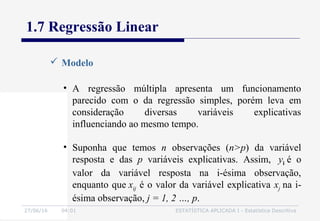 27/06/16 04:01 ESTATÍSTICA APLICADA I - Estatística Descritiva
1.7 Regressão Linear
• A regressão múltipla apresenta um funcionamento
parecido com o da regressão simples, porém leva em
consideração diversas variáveis explicativas
influenciando ao mesmo tempo.
• Suponha que temos n observações (n>p) da variável
resposta e das p variáveis explicativas. Assim, yi é o
valor da variável resposta na i-ésima observação,
enquanto que xij é o valor da variável explicativa xj na i-
ésima observação, j = 1, 2 …, p.
 Modelo
 