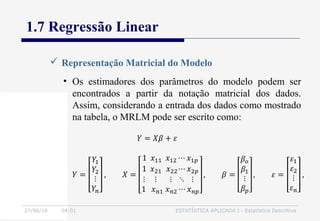 27/06/16 04:01 ESTATÍSTICA APLICADA I - Estatística Descritiva
1.7 Regressão Linear
• Os estimadores dos parâmetros do modelo podem ser
encontrados a partir da notação matricial dos dados.
Assim, considerando a entrada dos dados como mostrado
na tabela, o MRLM pode ser escrito como:
 Representação Matricial do Modelo
 