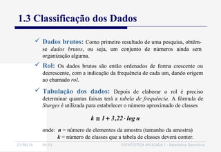 27/06/16 04:01 ESTATÍSTICA APLICADA I - Estatística Descritiva
1.3 Classificação dos Dados
 Dados brutos: Como primeiro resultado de uma pesquisa, obtêm-
se dados brutos, ou seja, um conjunto de números ainda sem
organização alguma.
 Rol: Os dados brutos são então ordenados de forma crescente ou
decrescente, com a indicação da frequência de cada um, dando origem
ao chamado rol.
 Tabulação dos dados: Depois de elaborar o rol é preciso
determinar quantas faixas terá a tabela de frequência. A fórmula de
Sturges é utilizada para estabelecer o número aproximado de classes
onde: n = número de elementos da amostra (tamanho da amostra)
k = número de classes que a tabela de classes deverá conter.
nlog22,31k ⋅+≅
 