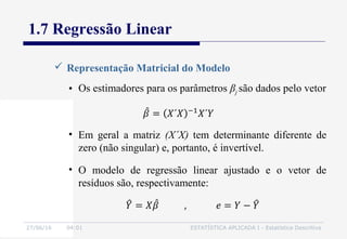 27/06/16 04:01 ESTATÍSTICA APLICADA I - Estatística Descritiva
1.7 Regressão Linear
• Os estimadores para os parâmetros βj são dados pelo vetor
 Representação Matricial do Modelo
• Em geral a matriz (X´X) tem determinante diferente de
zero (não singular) e, portanto, é invertível.
• O modelo de regressão linear ajustado e o vetor de
resíduos são, respectivamente:
 