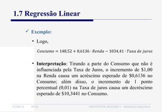 27/06/16 04:01 ESTATÍSTICA APLICADA I - Estatística Descritiva
1.7 Regressão Linear
 Exemplo:
• Logo,
• Interpretação: Tirando a parte do Consumo que não é
influenciada pela Taxa de Juros, o incremento de $1,00
na Renda causa um acréscimo esperado de $0,6136 no
Consumo; além disso, o incremento de 1 ponto
percentual (0,01) na Taxa de juros causa um decréscimo
esperado de $10,3441 no Consumo.
 