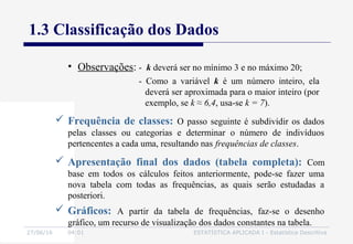 27/06/16 04:01 ESTATÍSTICA APLICADA I - Estatística Descritiva
1.3 Classificação dos Dados
• Observações: - k deverá ser no mínimo 3 e no máximo 20;
- Como a variável k é um número inteiro, ela
deverá ser aproximada para o maior inteiro (por
exemplo, se k ≈ 6,4, usa-se k = 7).
 Frequência de classes: O passo seguinte é subdividir os dados
pelas classes ou categorias e determinar o número de indivíduos
pertencentes a cada uma, resultando nas frequências de classes.
 Apresentação final dos dados (tabela completa): Com
base em todos os cálculos feitos anteriormente, pode-se fazer uma
nova tabela com todas as frequências, as quais serão estudadas a
posteriori.
 Gráficos: A partir da tabela de frequências, faz-se o desenho
gráfico, um recurso de visualização dos dados constantes na tabela.
 