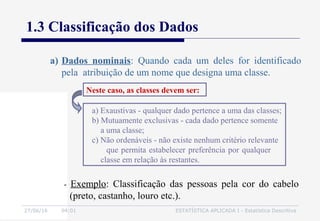 27/06/16 04:01 ESTATÍSTICA APLICADA I - Estatística Descritiva
1.3 Classificação dos Dados
a) Dados nominais: Quando cada um deles for identificado
pela atribuição de um nome que designa uma classe.
a) Exaustivas - qualquer dado pertence a uma das classes;
b) Mutuamente exclusivas - cada dado pertence somente
a uma classe;
c) Não ordenáveis - não existe nenhum critério relevante
que permita estabelecer preferência por qualquer
classe em relação às restantes.
Neste caso, as classes devem ser:
- Exemplo: Classificação das pessoas pela cor do cabelo
(preto, castanho, louro etc.).
 